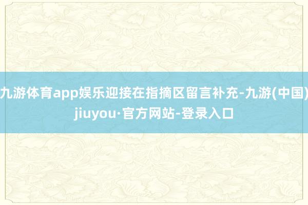 九游体育app娱乐迎接在指摘区留言补充-九游(中国)jiuyou·官方网站-登录入口
