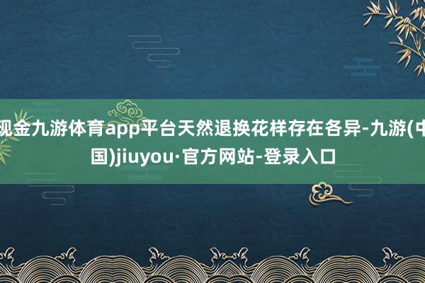 现金九游体育app平台天然退换花样存在各异-九游(中国)jiuyou·官方网站-登录入口
