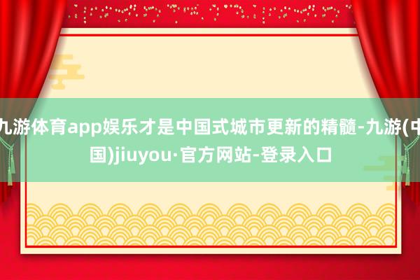 九游体育app娱乐才是中国式城市更新的精髓-九游(中国)jiuyou·官方网站-登录入口