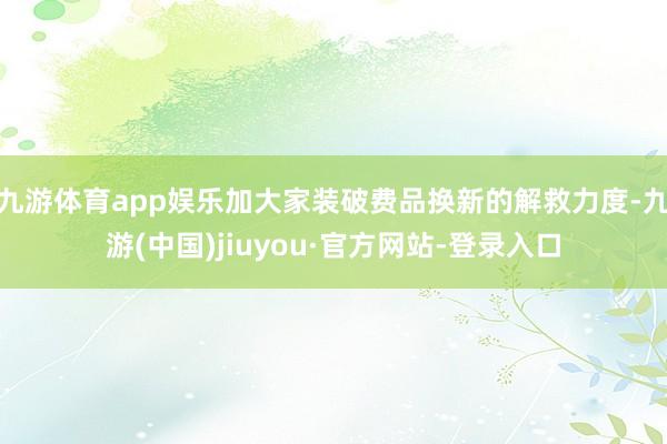 九游体育app娱乐加大家装破费品换新的解救力度-九游(中国)jiuyou·官方网站-登录入口