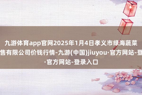 九游体育app官网2025年1月4日孝义市绿海蔬菜批发销售有限公司价钱行情-九游(中国)jiuyou·官方网站-登录入口