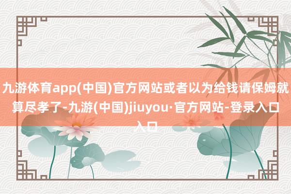 九游体育app(中国)官方网站或者以为给钱请保姆就算尽孝了-九游(中国)jiuyou·官方网站-登录入口