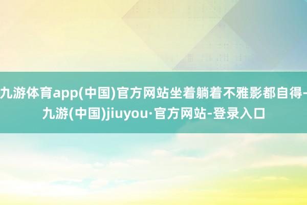 九游体育app(中国)官方网站坐着躺着不雅影都自得-九游(中国)jiuyou·官方网站-登录入口