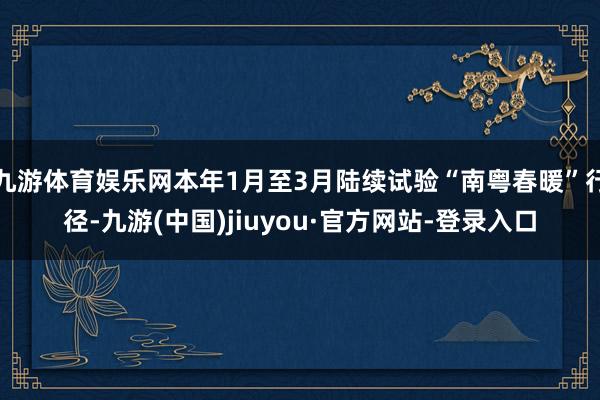 九游体育娱乐网本年1月至3月陆续试验“南粤春暖”行径-九游(中国)jiuyou·官方网站-登录入口