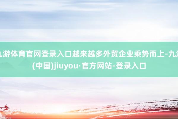 九游体育官网登录入口越来越多外贸企业乘势而上-九游(中国)jiuyou·官方网站-登录入口