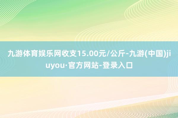 九游体育娱乐网收支15.00元/公斤-九游(中国)jiuyou·官方网站-登录入口