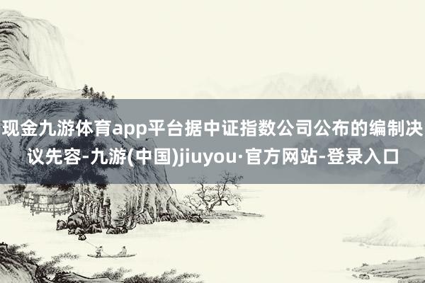 现金九游体育app平台　　据中证指数公司公布的编制决议先容-九游(中国)jiuyou·官方网站-登录入口