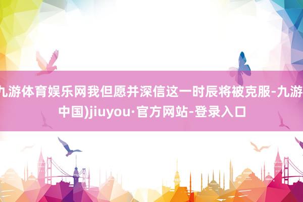 九游体育娱乐网我但愿并深信这一时辰将被克服-九游(中国)jiuyou·官方网站-登录入口