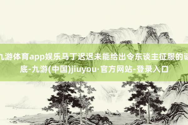 九游体育app娱乐马丁迟迟未能给出令东谈主征服的谜底-九游(中国)jiuyou·官方网站-登录入口