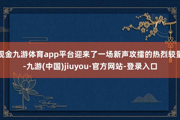 现金九游体育app平台迎来了一场新声攻擂的热烈较量-九游(中国)jiuyou·官方网站-登录入口