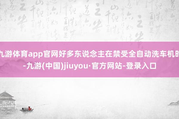 九游体育app官网好多东说念主在禁受全自动洗车机时-九游(中国)jiuyou·官方网站-登录入口