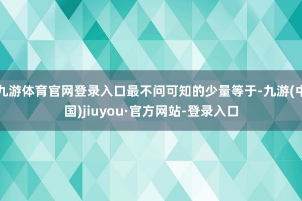 九游体育官网登录入口最不问可知的少量等于-九游(中国)jiuyou·官方网站-登录入口