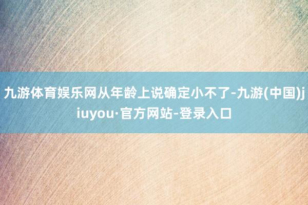 九游体育娱乐网从年龄上说确定小不了-九游(中国)jiuyou·官方网站-登录入口
