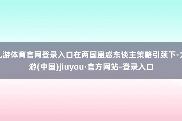 九游体育官网登录入口在两国蛊惑东谈主策略引颈下-九游(中国)jiuyou·官方网站-登录入口