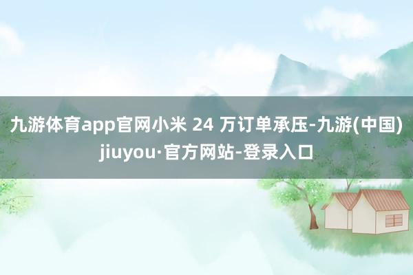 九游体育app官网小米 24 万订单承压-九游(中国)jiuyou·官方网站-登录入口