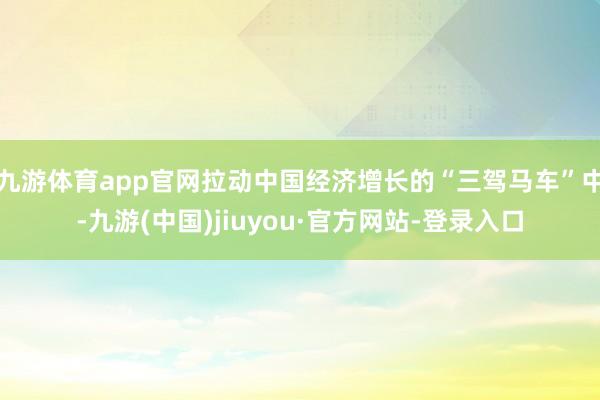 九游体育app官网拉动中国经济增长的“三驾马车”中-九游(中国)jiuyou·官方网站-登录入口