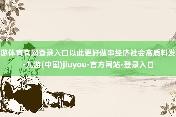 九游体育官网登录入口以此更好做事经济社会高质料发展-九游(中国)jiuyou·官方网站-登录入口