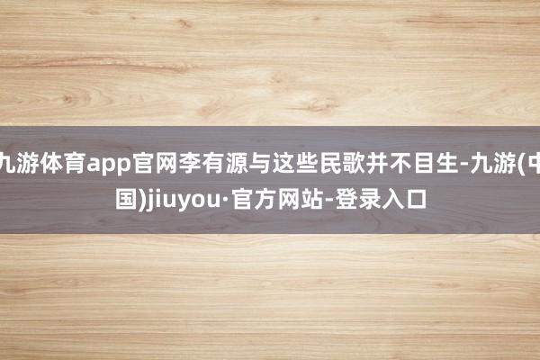 九游体育app官网李有源与这些民歌并不目生-九游(中国)jiuyou·官方网站-登录入口