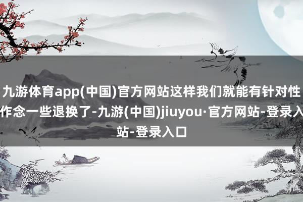九游体育app(中国)官方网站这样我们就能有针对性地作念一些退换了-九游(中国)jiuyou·官方网站-登录入口