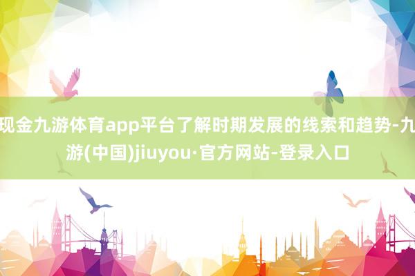 现金九游体育app平台了解时期发展的线索和趋势-九游(中国)jiuyou·官方网站-登录入口
