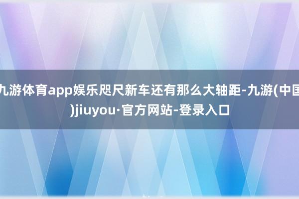 九游体育app娱乐咫尺新车还有那么大轴距-九游(中国)jiuyou·官方网站-登录入口