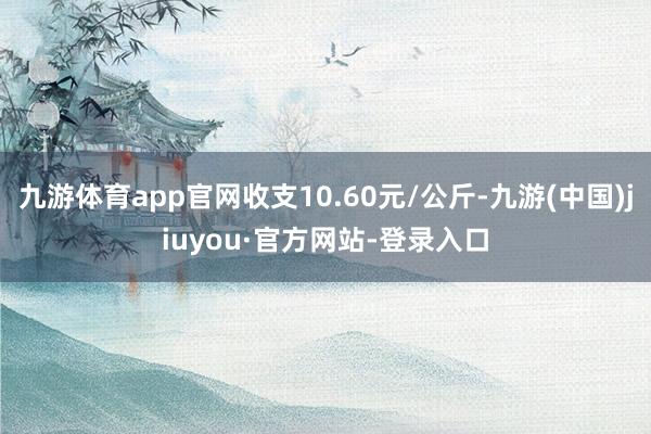 九游体育app官网收支10.60元/公斤-九游(中国)jiuyou·官方网站-登录入口