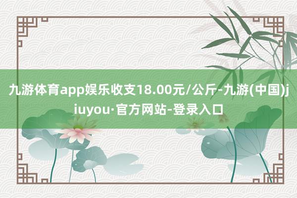 九游体育app娱乐收支18.00元/公斤-九游(中国)jiuyou·官方网站-登录入口