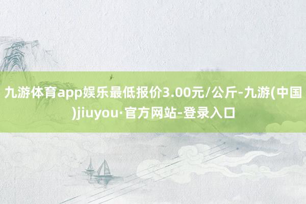 九游体育app娱乐最低报价3.00元/公斤-九游(中国)jiuyou·官方网站-登录入口