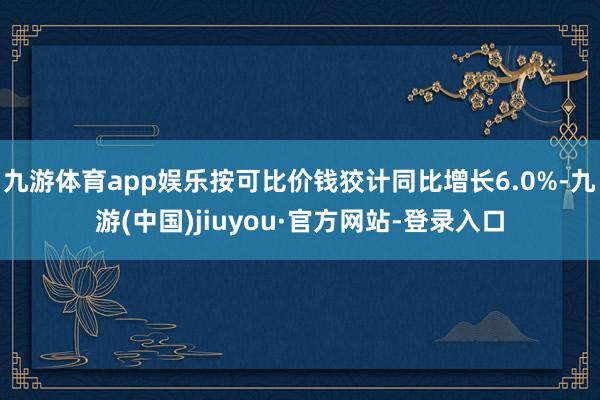 九游体育app娱乐按可比价钱狡计同比增长6.0%-九游(中国)jiuyou·官方网站-登录入口