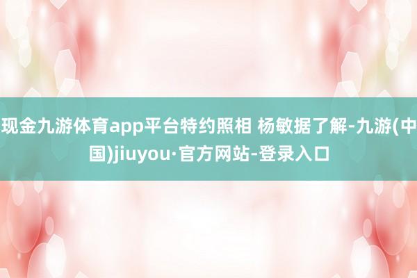 现金九游体育app平台特约照相 杨敏据了解-九游(中国)jiuyou·官方网站-登录入口