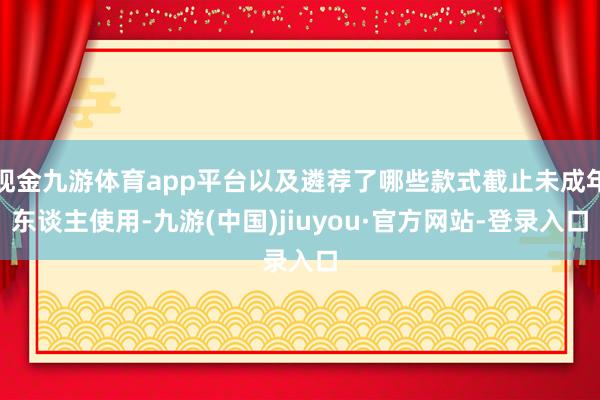 现金九游体育app平台以及遴荐了哪些款式截止未成年东谈主使用-九游(中国)jiuyou·官方网站-登录入口