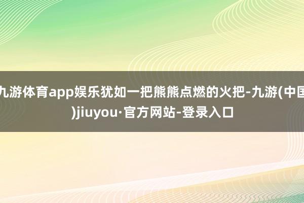 九游体育app娱乐犹如一把熊熊点燃的火把-九游(中国)jiuyou·官方网站-登录入口