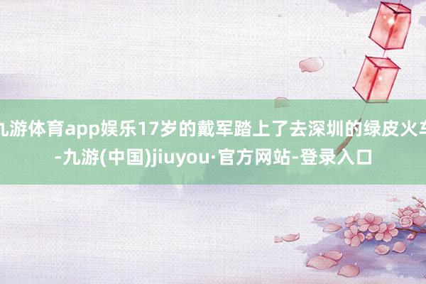 九游体育app娱乐17岁的戴军踏上了去深圳的绿皮火车-九游(中国)jiuyou·官方网站-登录入口