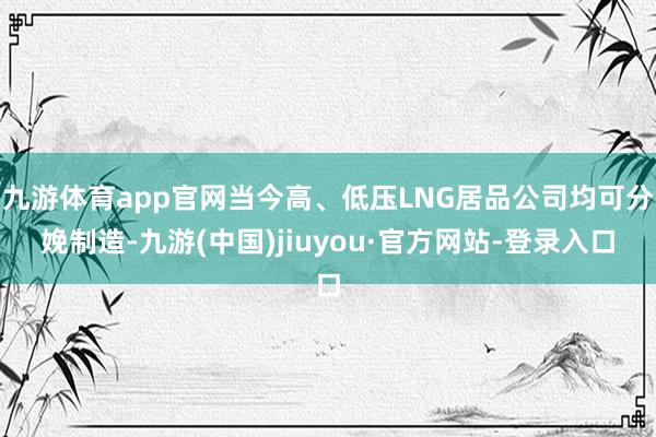 九游体育app官网当今高、低压LNG居品公司均可分娩制造-九游(中国)jiuyou·官方网站-登录入口