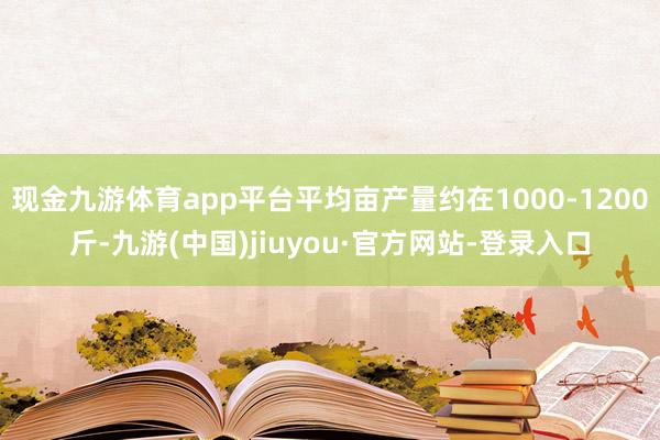 现金九游体育app平台平均亩产量约在1000-1200斤-九游(中国)jiuyou·官方网站-登录入口