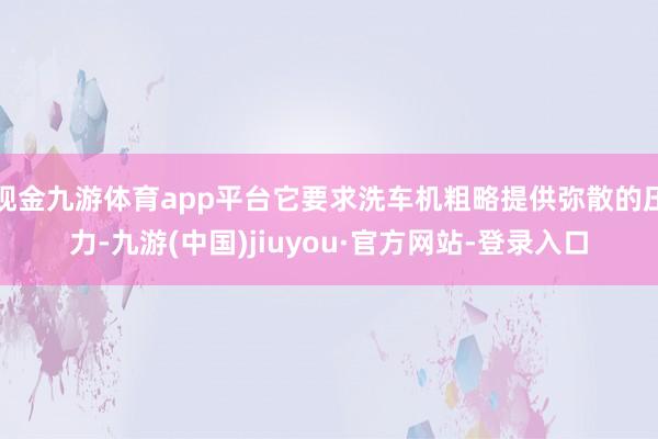 现金九游体育app平台它要求洗车机粗略提供弥散的压力-九游(中国)jiuyou·官方网站-登录入口