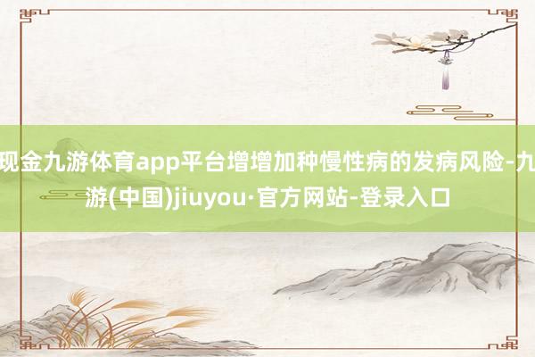 现金九游体育app平台增增加种慢性病的发病风险-九游(中国)jiuyou·官方网站-登录入口