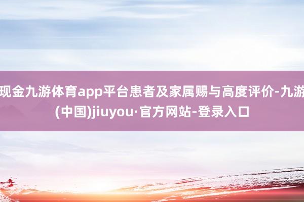 现金九游体育app平台患者及家属赐与高度评价-九游(中国)jiuyou·官方网站-登录入口