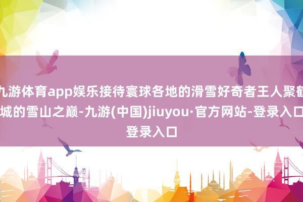 九游体育app娱乐接待寰球各地的滑雪好奇者王人聚鹤城的雪山之巅-九游(中国)jiuyou·官方网站-登录入口