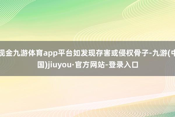 现金九游体育app平台如发现存害或侵权骨子-九游(中国)jiuyou·官方网站-登录入口