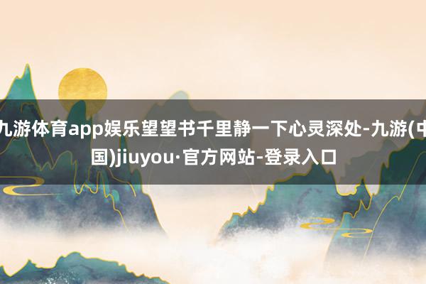 九游体育app娱乐望望书千里静一下心灵深处-九游(中国)jiuyou·官方网站-登录入口