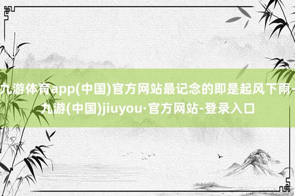 九游体育app(中国)官方网站最记念的即是起风下雨-九游(中国)jiuyou·官方网站-登录入口