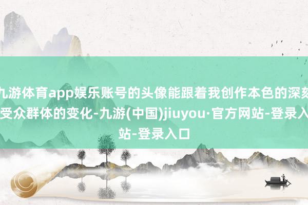 九游体育app娱乐账号的头像能跟着我创作本色的深刻和受众群体的变化-九游(中国)jiuyou·官方网站-登录入口