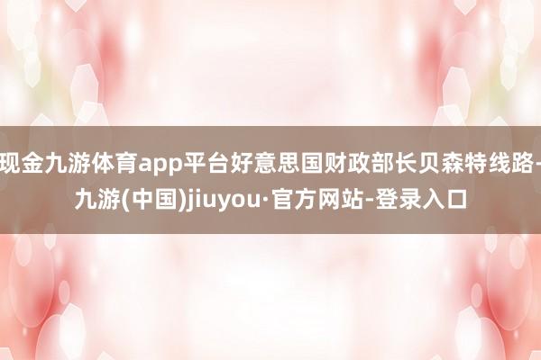 现金九游体育app平台好意思国财政部长贝森特线路-九游(中国)jiuyou·官方网站-登录入口
