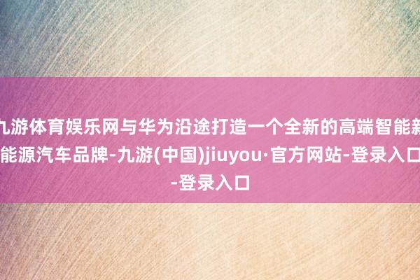 九游体育娱乐网与华为沿途打造一个全新的高端智能新能源汽车品牌-九游(中国)jiuyou·官方网站-登录入口