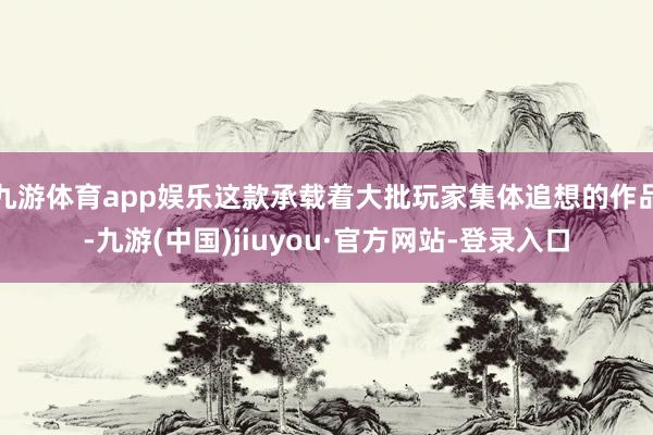 九游体育app娱乐这款承载着大批玩家集体追想的作品-九游(中国)jiuyou·官方网站-登录入口