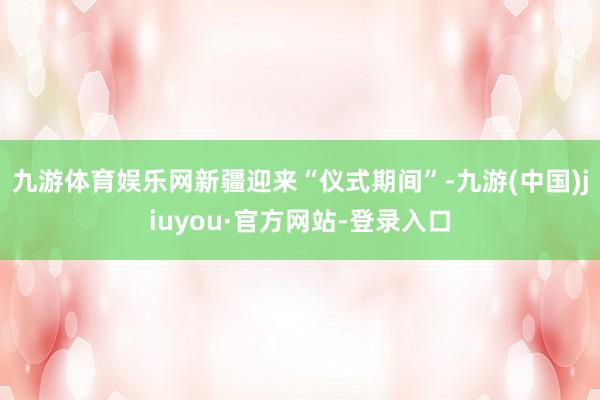 九游体育娱乐网新疆迎来“仪式期间”-九游(中国)jiuyou·官方网站-登录入口