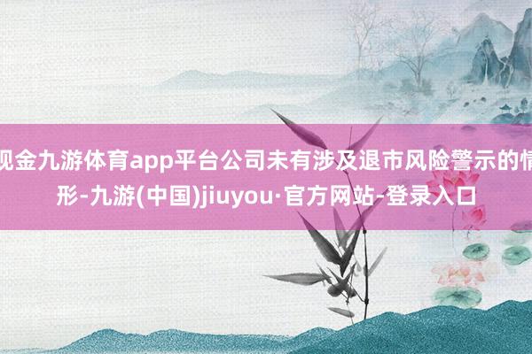 现金九游体育app平台公司未有涉及退市风险警示的情形-九游(中国)jiuyou·官方网站-登录入口