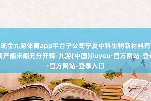 现金九游体育app平台子公司宁夏中科生物新材料有限公司产能未能充分开释-九游(中国)jiuyou·官方网站-登录入口