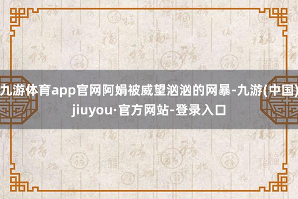 九游体育app官网阿娟被威望汹汹的网暴-九游(中国)jiuyou·官方网站-登录入口